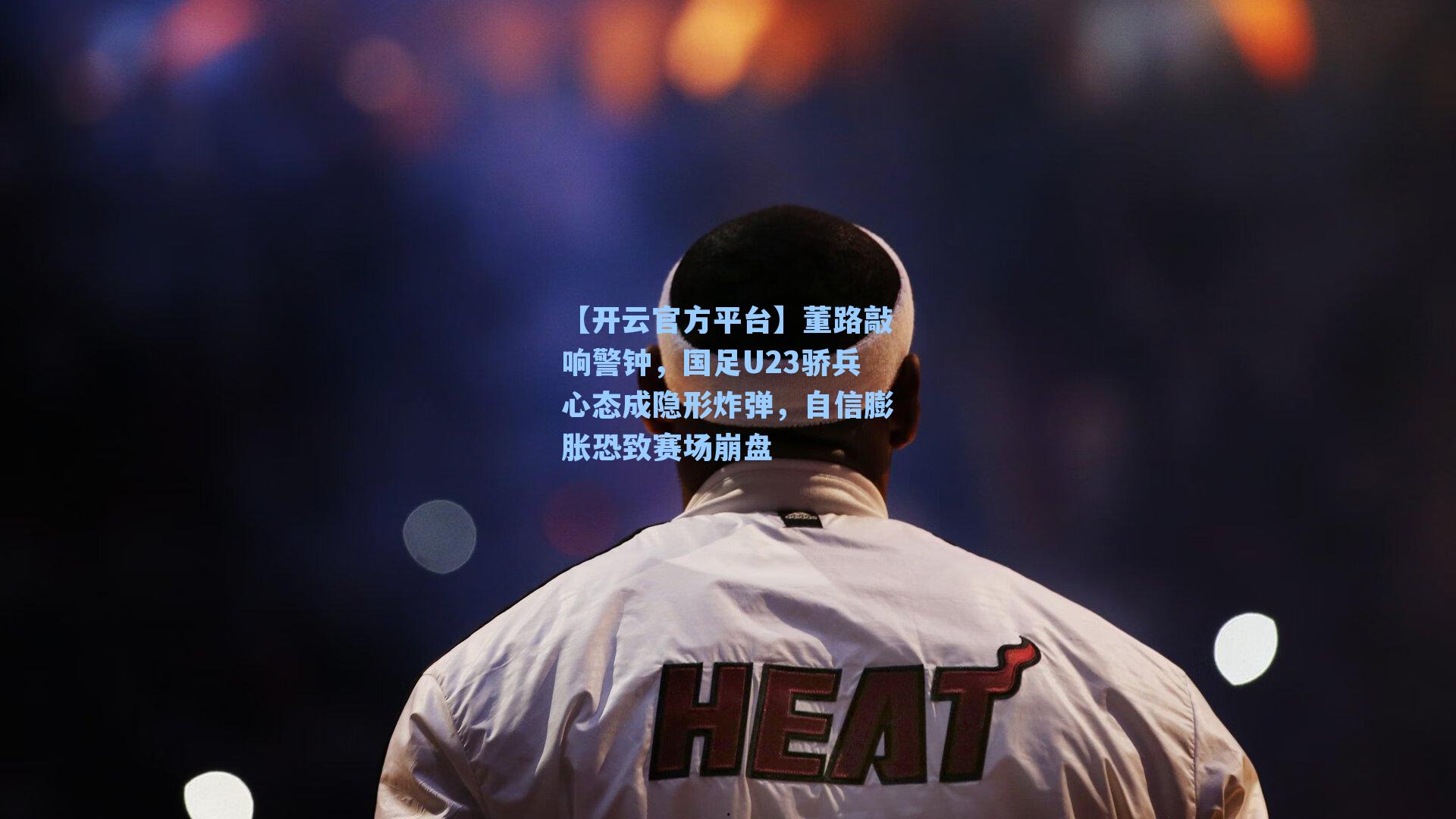 【开云官方平台】董路敲响警钟，国足U23骄兵心态成隐形炸弹，自信膨胀恐致赛场崩盘